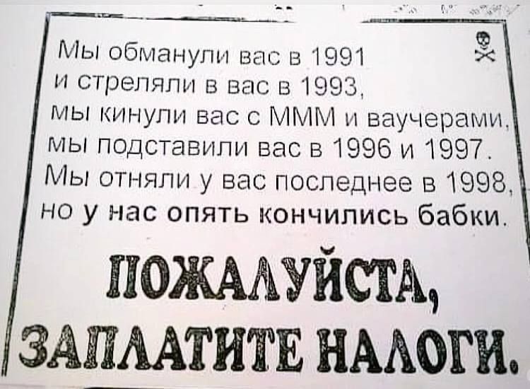 Мы обманули вас в 1991 и стреляли в вас в 1993, мы кинули вас с MMM и ваучерами, мы подставили вас в 1996 и 1997. Мы отняли у вас последнее в 1998, но у нас опять кончились бабки.
Пожалуйста, заплатите налоги.