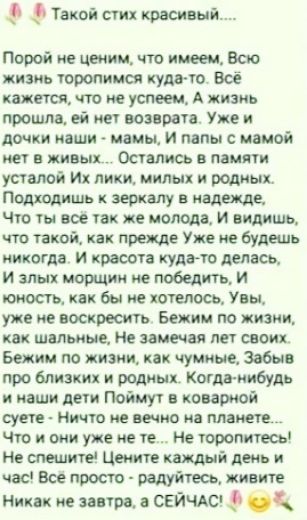 Такой стих красивый..... Порой не ценим, что имеем, Всю жизнь торопимся куда-то... Всё кажется, что не успеем, А жизнь прошла, ей нет возврата. Уже и дочки наши - мамы, И папы с мамой нет в живых... Остались в памяти усталой Их лики, милых и родных. Подходишь к зеркалу в надежде, Что ты всё так же молода, И видишь, что такой, как прежде, Уже не будешь никогда. И красота куда-то делась, И злых морщин не победить, И юность, как бы не хотелось, Увы, уже не воскресить. Бежим по жизни, как шальные, Не замечая лет своих. Бежим мы, жизнь, как чумные, Забыв про близких и родных. Когда-нибудь и наши дети Поймут в коварной судьбе: - Ничто не вечно на планете... Что и они уже не те... Не торопитесь! Цените каждый день и час! Всё просто - радуйтесь, живите! Никак не завтра, а СЕЙЧАС!