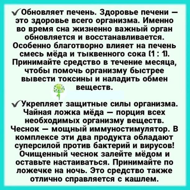 ✅ Обновляет печень. Здоровье печени – это здоровье всего организма. Именно во время сна жизненно важный орган обновляется и восстанавливается. Особенно благотворно влияет на печень смесь мёда и тыквенного сока (1 : 1). Принимайте средство в течение месяца, чтобы помочь организму быстрее вывести токсины и наладить обмен веществ.

✅ Укрепляет защитные силы организма. Чайная ложка мёда – порция всех необходимых организму веществ. Чеснок – мощный иммуномодулятор. В комплекте эти два продукта обладают суперсилами против бактерий и вирусов! Очищенный чеснок залейте мёдом и оставьте настаиваться. Это средство также отлично справляется с кашлем.