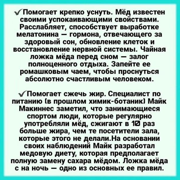 ✓ Помогает крепко уснуть. Мёд известен своими успокаивающими свойствами. Расслабляет, способствует выработке мелатонина – гормона, отвечающего за здоровый сон, обновление клеток и восстановление нервной системы. Чайная ложка мёда перед сном – залог полноценного отдыха. Запейте его ромашковым чаем, чтобы проснуться абсолютно счастливым человеком.

✓ Помогает сжечь жир. Специалист по питанию (в прошлом химик-ботаник) Майк Макиннес заметил, что занимающиеся спортом люди, которые регулярно употребляют мёд, сжигают на 10% больше жира, чем те, кто не ест его. Эксперимент по питанию Майка показывает, что мёд лучше всего использовать в чистом виде или в составе других добавок. Ложка мёда на ночь – одно из основных правил.