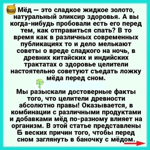 Мёд — это сладкое жидкое золото, натуральный эликсир здоровья. А вы когда-нибудь пробовали есть его перед тем, как отправиться спать? В то время как в различных современных публикациях то и дело мелькают советы о вреде сладкого на ночь, в древних китайских и индийских трактатах о здоровье целители настоятельно советуют съедать ложку мёда перед сном.

Мы разыскали достоверные факты того, что целители древности абсолютно правы! Оказывается, в комбинации с различными продуктами и добавкой мёда по-разному влияет на организм. В этом статье представлены Б всех вышеизложенного, и сном заглянуть в баночку с мёдом.