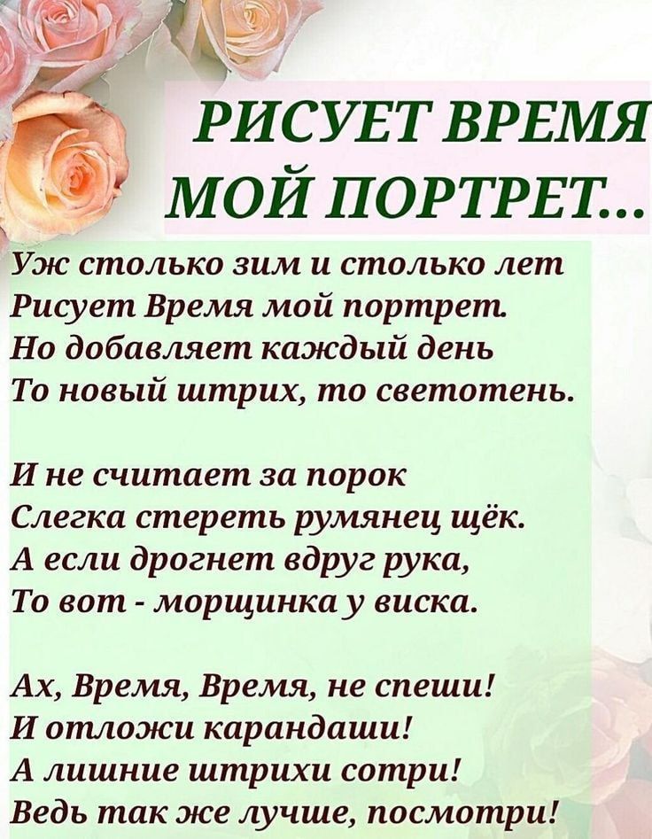 РИСУЕТ ВРЕМЯ МОЙ ПОРТРЕТ... Уж столько зим и столько лет Рисует Время мой портрет. Но добавляет каждый день То новый штрих, то светотень. И не считает за порок Слегка стереть румянец щёк. А если дрожнет вдруг рука, То вот - морщинка у виска. Ах, Время, Время, не спеши! И отложи карандаши! А лишние штрихи сотри! Ведь так же лучше, посмотри!