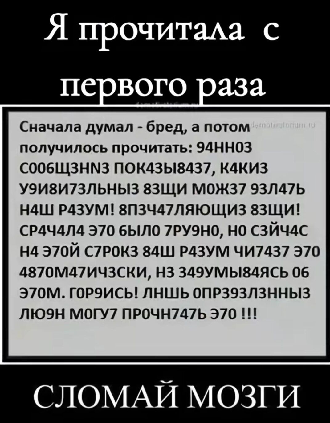 Я прочитала с первого раза

Сначала думал - бред, а потом получилось прочитать: 94HN03 C006Щ3HN3 ПОК43БИ8437, K4КИЗ У91В173ЛЬНЫЙ ЗЩИЩ МОЖ37 ЗЛ47Б НЩ РАЗУМ! ПШ347ЛЯЩИ ЦЩИ! СПРЧ4ЛА ЭТО БЫЛО 7РУЮНО, НО СЙЧ4С НА ЭТОЙ СТРОК 84Ш РАЗУМ ЧИТАЕТ ЭТО 4870M471ЧКИ, НЗ 349MИ8436 ОБ 370М. ГОРИ!СЬ! ЛНШ ОПР393Л3ЗНЫЙ ЛЮН МОГУ ПРОЧИТЫТЬ ЭТО !!!

СЛОМАЙ МОЗГИ