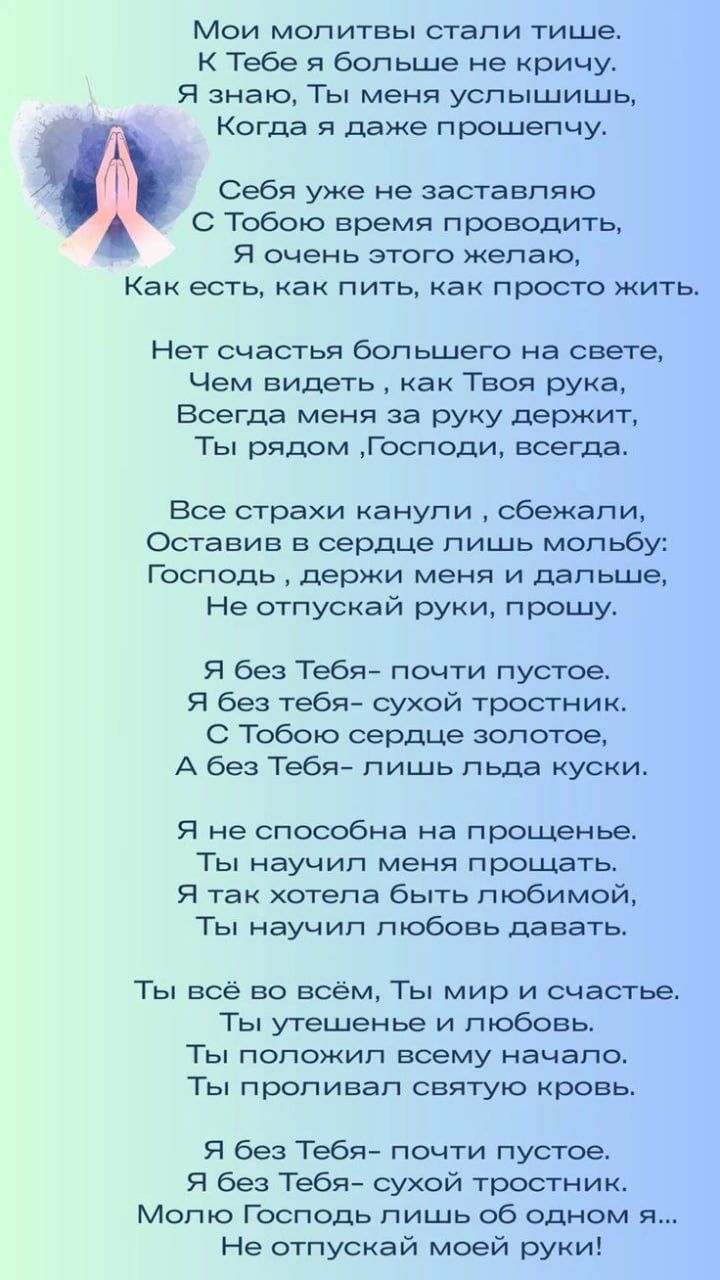 Мои молитвы стали тише. К Тебе я больше не кричу. Я знаю, Ты меня услышишь, Когда я даже прошепчу. Себя уже не заставляю С Тобой время проводить, Я очень этого желаю, Как есть, как пить, как просто жить.
Нет счастья большего на свете, Чем видеть, как Твоя рука, Всегда меня за руку держит, Ты рядом, Господи, всегда.
Все страхи канули, сбежали, Оставив в сердце лишь молбу: Господи, держи меня и дальше, Не отпусти руки, прошу.
Я без Тебя – почти пусто. Я без тебя – сухой тростник. С Тобой сердце золотое, А без Тебя – лишь льда куски.
Я не способна на прощенье. Ты научил меня прощать. Я так хотела быть любимой, Ты научил любовь давать.
Ты всё во всём, Ты мир и счастье. Ты утешение и любовь. Ты положил всему начало, Ты пробудил святую кровь.
Я без Тебя – почти пусто. Я без Тебя – сухой тростник. Молюсь Господь лишь об одном я... Не отпускай моей руки!