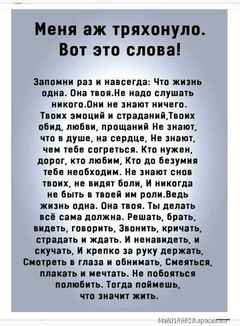 Меня аж тряхонуло. Вот это слова!

Запомни раз и навсегда: Что жизнь одна. Она твоя. Не надо слушать никого. Они не знают ничего. Твоих эмоций и страданий, Твоих обид, любви, прощаний. Не знают, что в душе, на сердце, Не знают, чем тебе согреться. Кто нужен, дорог, кто любим, Кто до безумия тебе необходим. Не знают снова твоих, не видят боли, И никогда не быть в твоей роли. Ведь жизнь одна. Она твоя. Ты делать всё сама должна. Решать, брать, видеть, говорить, Звонить, кричать, страдать и ждать. И ненавидеть, и скучать, И крепко за руки держать. Смотреть в глаза и обнимать, Смеяться, плакать и мечтать. Любить, и снова любить. Тогда поймёшь, что значит жить.