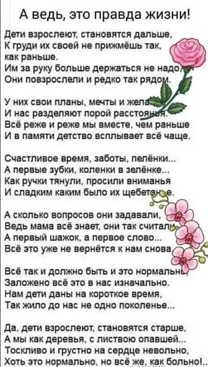 А ведь, это правда жизни!

Дети вырастают, становятся дальше,  
К груди их своей не прижмёшь так,  
как раньше.  
Их за руку больше держаться не надо  
Они повзрослели и редко так рядом.

У них свои планы, мечты и желания,  
И нас разделяют порой расстояния.  
Всё реже и реже мы вместе, чем раньше  
И в памяти детство всплывает всё чаще.

Счастливое время, заботы, пелёнки...  
А первые зубки, коленки в зелёнке...  
Как ручки тянули, просили внимания  
И сладким каким было их щебетанье.

А сколько вопросов они задавали,  
Ведь мама всё знать не могла, не читала.  
А первый шаг, а первое слово...  
Всё это уже не вернётся к нам снова.

Всё так и должно быть и это нормально,  
Заложено всё это в нас изначально.  
Нам дети дано на короткое время,  
Так жили до нас не одно поколение...

Да, дети вырастают, становятся старше,  
А мы как родители, с листовкой оплашим...  
Тоскою и грустью на сердце невольно,  
Но всё же нормально, но всё же, только...