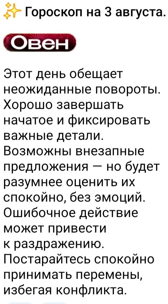 Гороскоп на 3 августа.

Этот день обещает неожиданные повороты. Хорошо завершать начатое и фиксировать важные детали. Возможны внезапные предложения — но будет разумнее оценить их спокойно, без эмоций. Ошибочное действие может привести к раздражению. Постарайтесь спокойно принимать перемены, избегая конфликта.