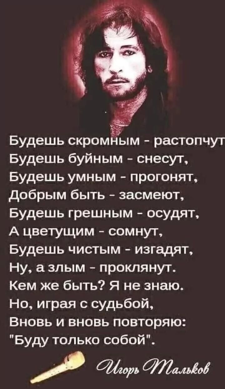 Будешь скромным - растропчат,
Будешь буйным - снесут,
Будешь умным - прогонят,
Добрым быть - засмеют,
Будешь грешным - осудят,
А цветущим - сомнут,
Будешь чистым - изгонят,
Ну, а злым - проклянут.

Кем же быть? Я не знаю.
Но, играя с судьбой,
Вновь и вновь повторяю:
