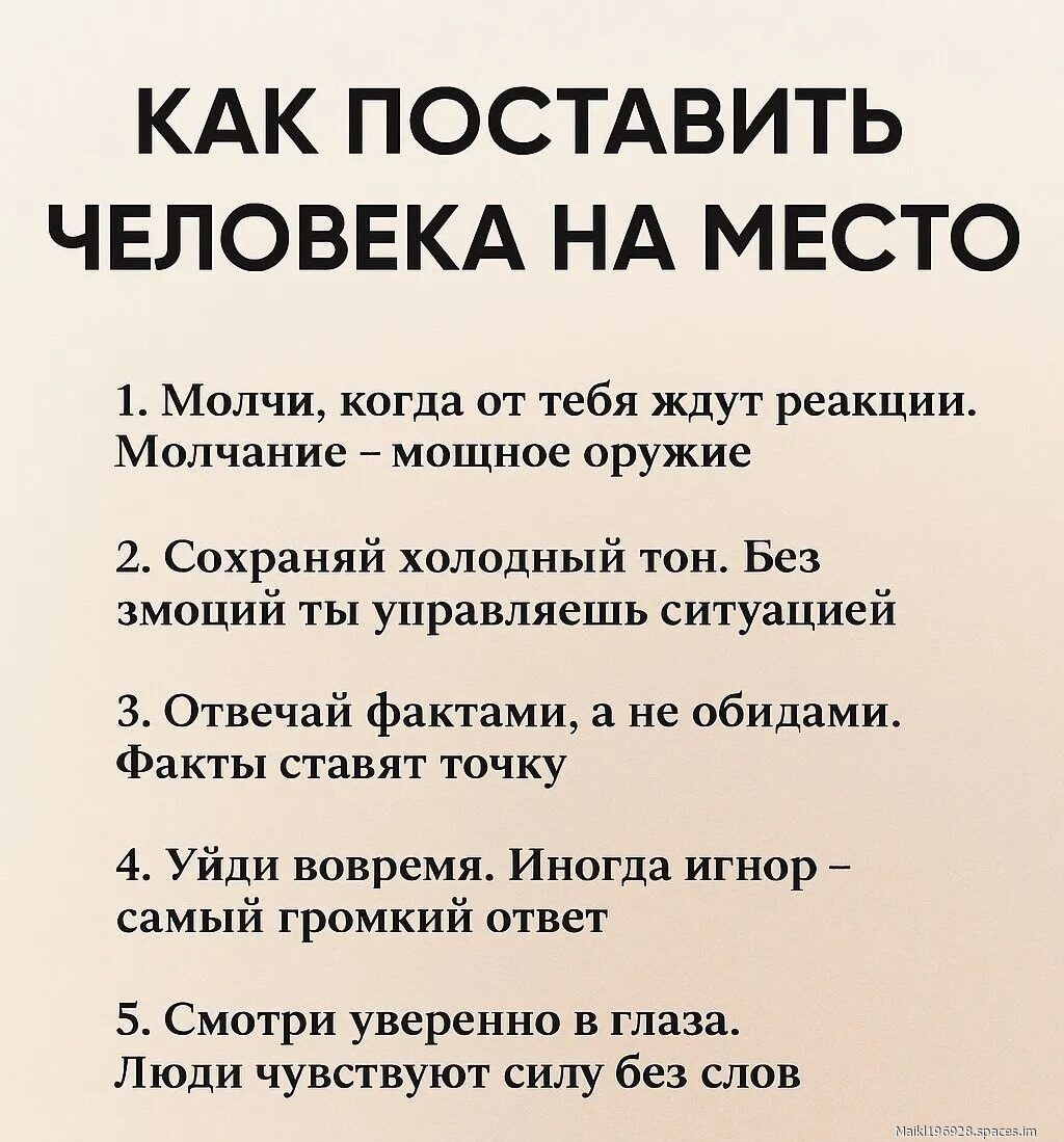 КАК ПОСТАВИТЬ ЧЕЛОВЕКА НА МЕСТО
1. Молчи, когда от тебя ждут реакции. Молчание – мощное оружие
2. Сохраняй холодный тон. Без эмоций ты управляешь ситуацией
3. Отвечай фактам, а не обидами. Факты ставят точку
4. Уйди вовремя. Иногда игнор – самый громкий ответ
5. Смотри уверенно в глаза. Люди чувствуют силу без слов