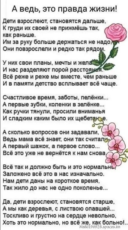 А ведь, это правда жизни!\nДети взрослеют, становятся дальше,\nК груди их своей не прижмёшь так, как раньше.\nИм за руку больше держаться не надо.\nОни повзрослели и редко так рядом.\n\nУ них свои планы, мечты и желания\nИ нас разделяют порой расстояния.\nВсё реже и реже мы вместе, чем раньше\nИ в памяти детство всплывает всё чаще.\n\nСчастливое время, заботы, пелёнки...\nА первые зубки, коленки в зелёнке...\nКак ручки тянули, просили внимания\nИ сладким каким был их щебет...