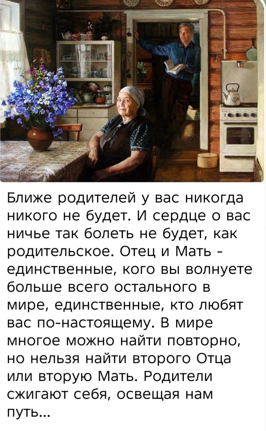 Ближе родителей у вас никогда никого не будет. И сердце о вас ничьё так болеть не будет, как родительское. Отец и Мать - единственные, кого вы волнуете больше всего остального в мире, единственные, кто любят вас по-настоящему. В мире многое можно найти повторно, но нельзя найти второго Отца или вторую Мать. Родители сжигают себя, освещая нам путь...