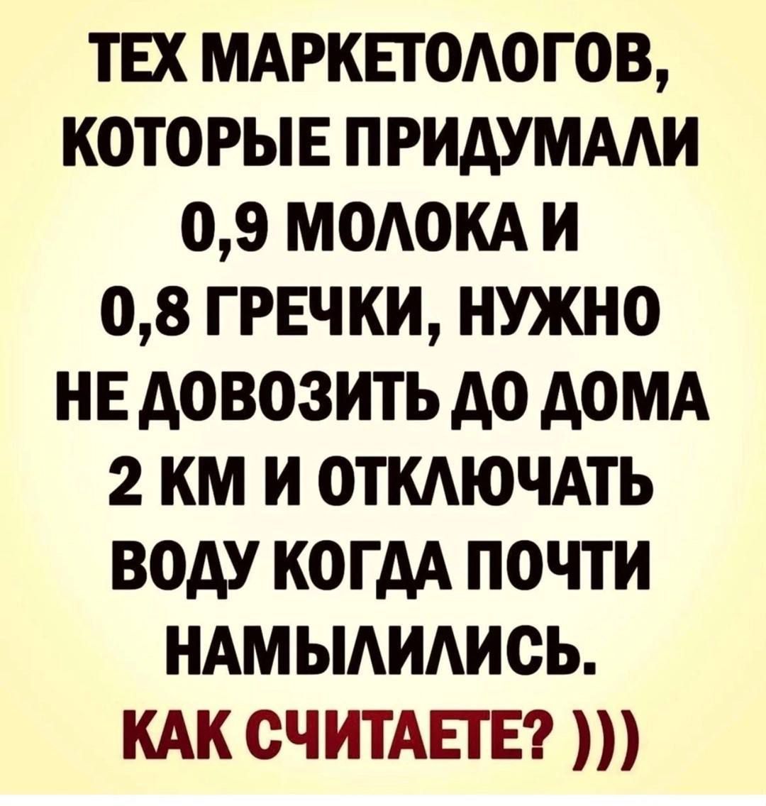 ТЕХ МАРКЕТОЛОГОВ, КОТОРЫЕ ПРИДУМАЛИ 0,9 МОЛОКА И 0,8 ГРЕЧКИ, НУЖНО НЕ ДОВОЗИТЬ ДО ДОМА 2 КМ И ОТКЛЮЧАТЬ ВОДУ КОГДА ПОЧТИ НАМЫЛИЛИСЬ. КАК СЧИТАЕТЕ? )))