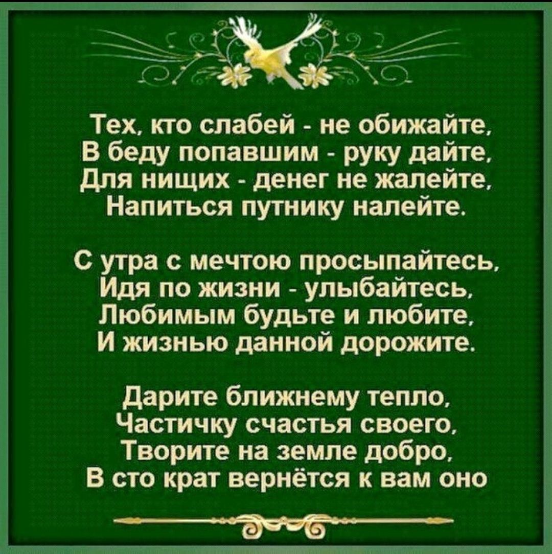 Тех, кто слабей - не обижайте, В беду попавшим - руку дайте, Для ничьих - деньги не жалейте, Напиться путнику налейте. С утра с мечтою просыпайтесь, Идя по жизни - улыбайтесь, Любимым будьте и любите, И жизнью данной дороги. Дарите ближнему тепло, Частичку счастья своего, Творите на земле добро, В сто крат вернётся к вам оно