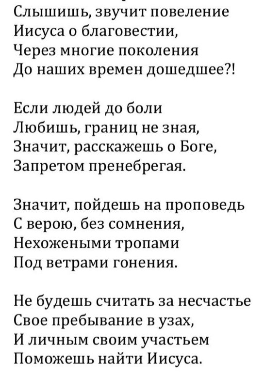 Слышишь повеление Иисуса о благовестии, через поколения до наших времен дошедшее?! Если любишь людей до боли, расскажешь о Боге, пренебрегая запретом. Значит, пойдешь на проповедь с верой, без сомнения, по тропам под ветрами гонения. Не считай несчастьем пребывание в узах; поможешь найти Иисуса.