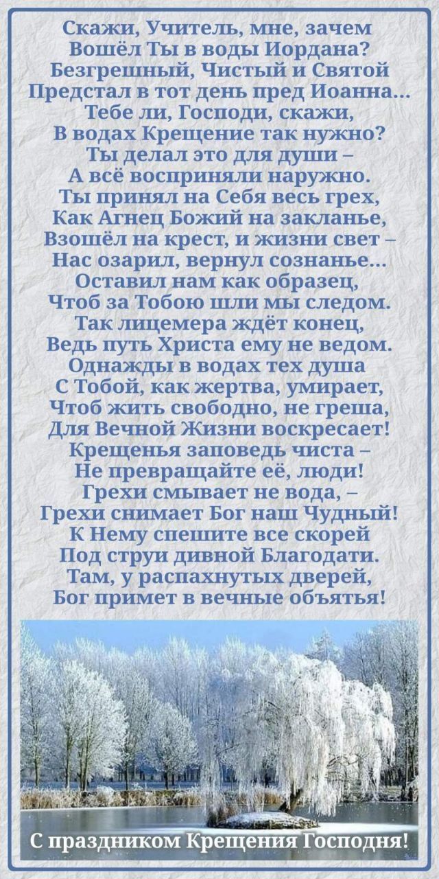 Скажи, Учитель, мне, зачем Вошёл Ты в воды Иордана? Безгрешный, Чистый и Святой Предстал тот день пред Иоанна... Крещение заповедь чиста — Не превращайте её, люди! Грехи смывает не вода, — Грехи снимает Бог наш Чудный! К Нему спешите все скорей Под стражи дивной Благодати! С праздником Крещения Господня!