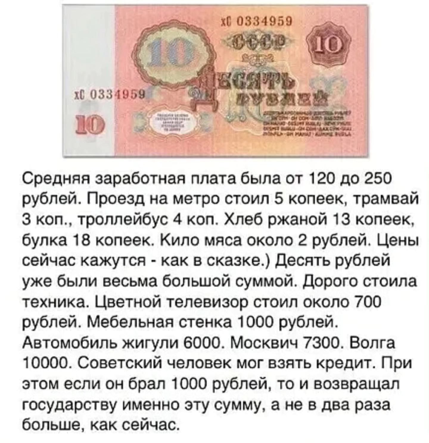 Средняя заработная плата была от 120 до 250 рублей. Проезд на метро стоил 5 копеек, трамвай 3 коп., троллейбус 4 коп. Хлеб ржаной — 13 копеек, батон — 18 копеек. Мясо килограмм — около 20 рублей. Цветной телевизор — около 700 рублей. Автомобиль: Жигули — 6000, Москвич — 7300, Волга — 10000. Советский человек мог взять кредит.
