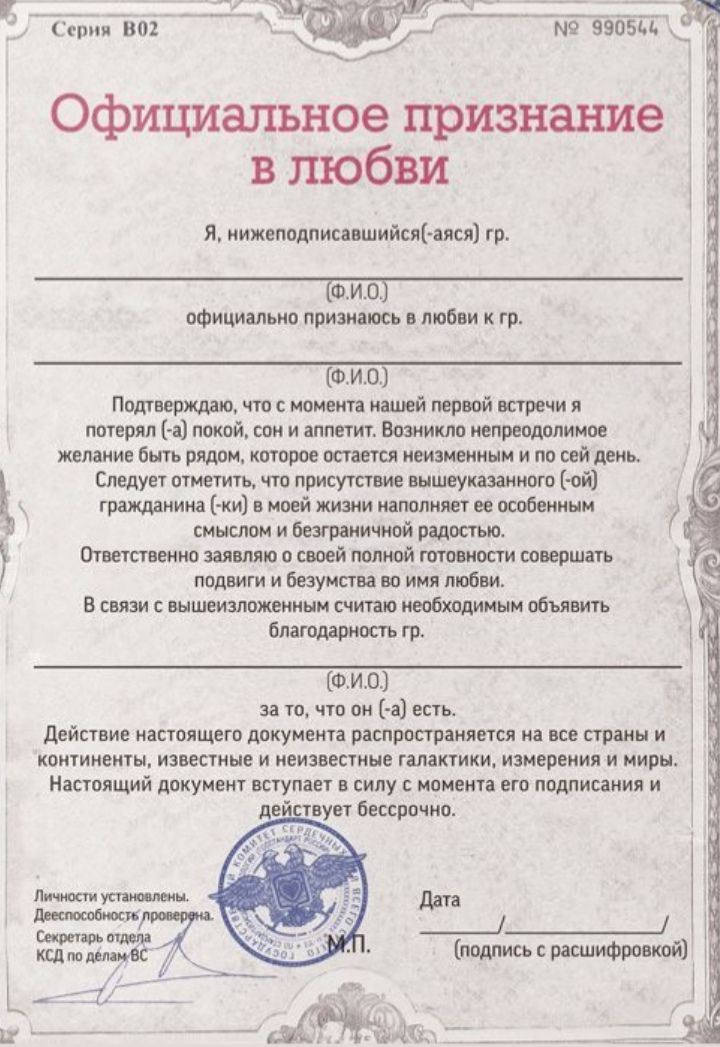 Официальное признание в любви
Я, нижеподписавшийся(-ая) гр. официально признаю в любви к гр. Подтверждаю, что с момента нашей первой встречи потерял(а) покой и аппетит. Возникло непреодолимое желание быть рядом, которое остается неизменным и бесконечным сегодня. Настоящий документ вступает в силу с момента подписания.