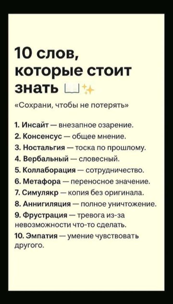 10 слов, которые стоит знать ✨
«Сохрани, чтобы не потерять»
1. Инсайт — внезапное озарение.
2. Консенсус — общее мнение.
3. Ностальгия — тоска по прошлому.
4. Вербалный — словесный.
5. Коллаборация — сотрудничество.
6. Метафора — переносное значение.
7. Симулякр — копия без оригинала.
8. Аннигиляция — полное уничтожение.
9. Фрустрация — тревога из-за невозможности что-то сделать.
10. Эмпатия — умение чувствовать другого.