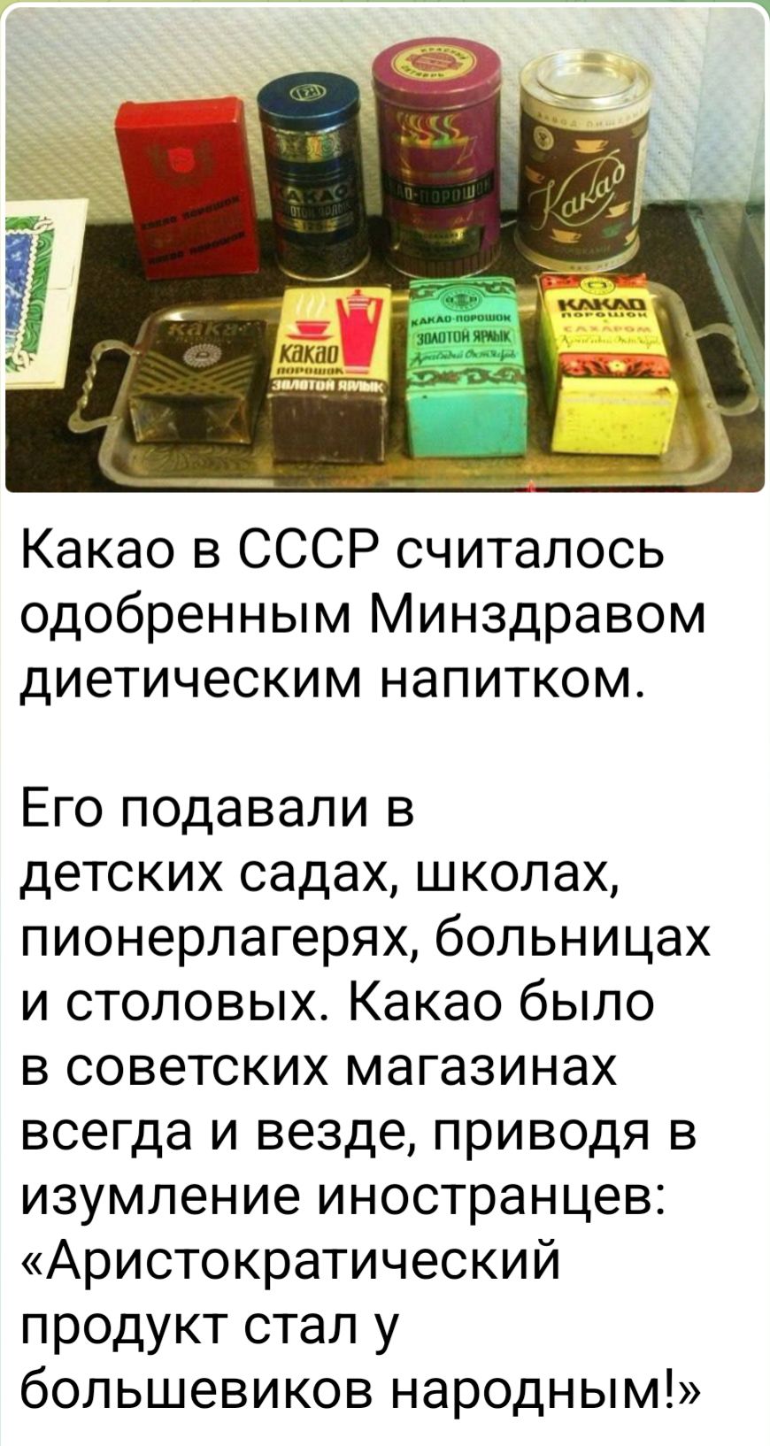 Какао в СССР считалось одобренным Минздравом диетическим напитком. Его подавали в детских садах, школах, пионерлагерях, больницах и столовых. Какаo было в советских магазинах всегда и везде, приводя в изумление иностранцев: «Аристократический продукт стал у большевиков народным!»
