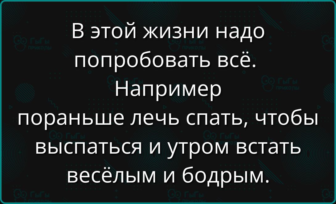 В этой жизни надо попробовать всё. Например пораньше лечь спать, чтобы выспаться и утром встать весёлым и бодрым.
