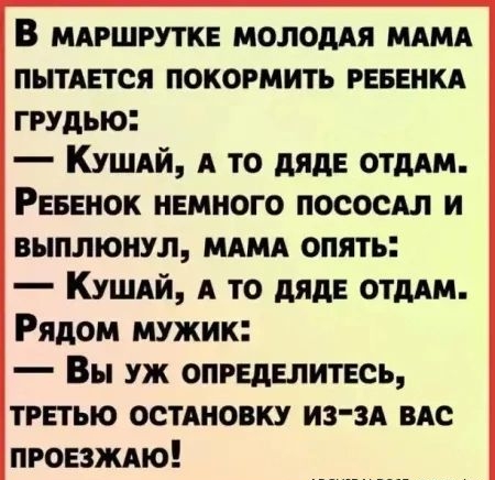 В маршрутке молодая мама пытается покормить ребенка грудью: — Кушай, а то дяде отдам. Ребенок немного пососал и выплюнул, мама опять: — Кушай, а то дяде отдам. Рядом мужик: — Вы уж определитесь, третью остановку из-за вас проезжаю!