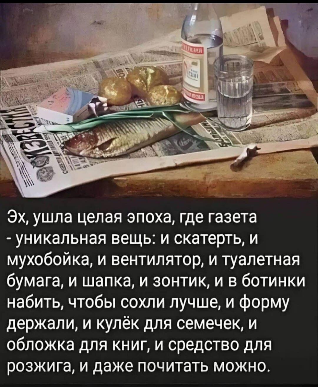Эх, ушла целая эпоха, где газета - уникальная вещь: и скатерть, и мухобойка, и вентилятор, и туалетная бумага, и шапка, и зонтик, и в ботинки набить, чтобы сохли лучше, и форму держали, и кулёк для семечек, и обложка для книг, и средство для розжига, и даже почитать можно.