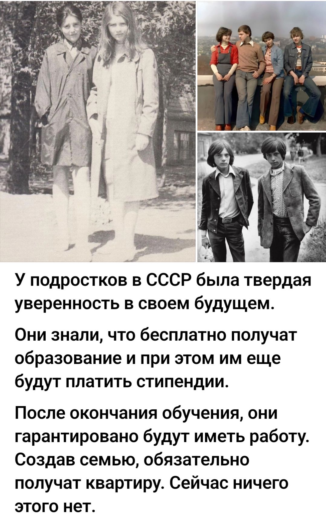У подростков в СССР была твердая уверенность в своем будущем. Они знали, что бесплатно получат образование и при этом им еще будут платить стипендии. После окончания обучения, они гарантированно будут иметь работу. Создав семью, обязательно получат квартиру. Сейчас ничего этого нет.