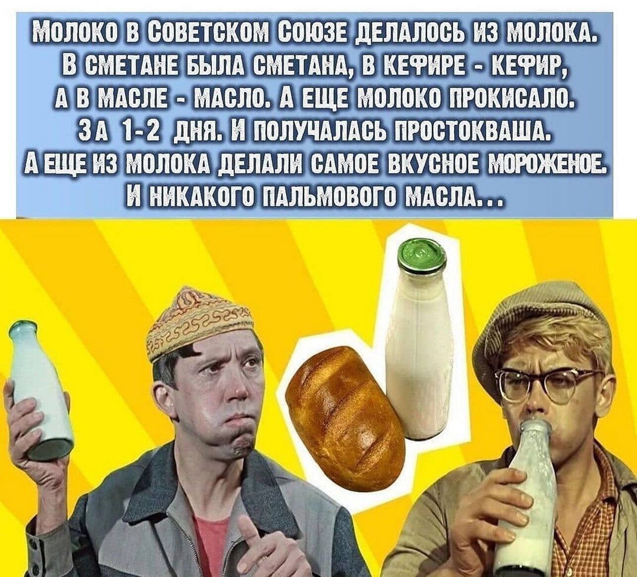 МОЛОКО В СОВЕТСКОМ СОЮЗЕ ДЕЛАЛОСЬ ИЗ МОЛОКА. В СМЕТАНЕ БЫЛА СМЕТАНА, В КЕФИРЕ - КЕФИР, А В МАСЛЕ - МАСЛО. А ЕЩЕ МОЛОКО ПРОКИСАЛО. ЗА 1-2 ДНЯ. И ПОЛУЧАЛАСЬ ПРОСТОКВАША. А ЕЩЕ ИЗ МОЛОКА ДЕЛАЛИ САМОЕ ВКУСНОЕ МОРОЖЕНОЕ. И НИКАКОГО ПАЛЬМОВОГО МАСЛА...