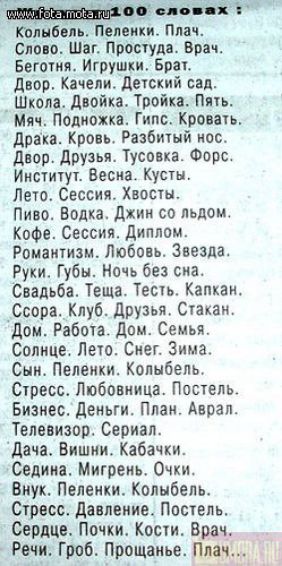 www.fota.mota.ru 100 словах:
Колыбель. Пеленки. Плач.
Слово. Шаг. Простуда. Врач.
Беготня. Игрушки. Брат.
Двор. Качели. Детский сад.
Школа. Двойка. Тройка. Пять.
Мяч. Подножка. Гипс. Кровать.
Драка. Кровь. Разбитый нос.
Двор. Друзья. Тусовка. Форс.
Институт. Весна. Кусты.
Лето. Сессия. Хвосты.
Пиво. Водка. Джин со льдом.
Кофе. Сессия.