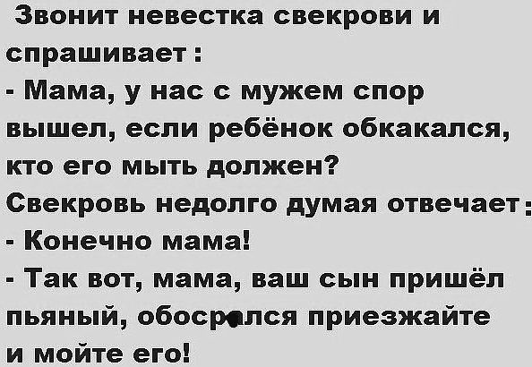 Звонит невестка свекрови и спрашивает Мама у нас с мужем спор вышел если ребёнок обкакался кто его мыть должен Свекровь недолго думая отвечает Конечно мама Так вот мама ваш сын пришёл пьяный обосролся приезжайте и мойте его