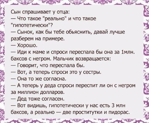 БП3 31382 ЖЭЪТ 5 2 5 Сын спрашивает у отца Что такие реально и что такое гипотетически Сынок как бы тебе обьяснить давай лучше разберем на примере Хорошо Иди к маме и спроси переспала бы она за 1мпн баксов с негром Мальчик возвращается Говорит что переспала бы Вот а теперь спроси это у сестры Она то же согласна А теперь у деда спроси переспит ли он негром за миллион долларов Дед тоже согласею Вот 