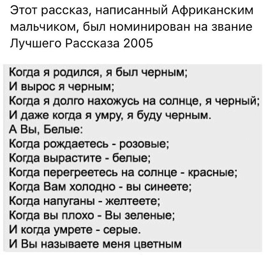 Этот рассказ написанный Африканским мальчиком был номинирован на звание Лучшего Рассказа 2005 Когда я родился я был черным И вырос я черным Когда я долго нахожусь на солнце я черный И даже когда я умру я буду черным А Вы Белые Когда рождаетесь розовые Когда вырастите белые Когда перегреетесь на солнце красные Когда Вам холодно вы синеете Когда напуганы желтеете Когда вы плохо Вы зеленые И когда ум