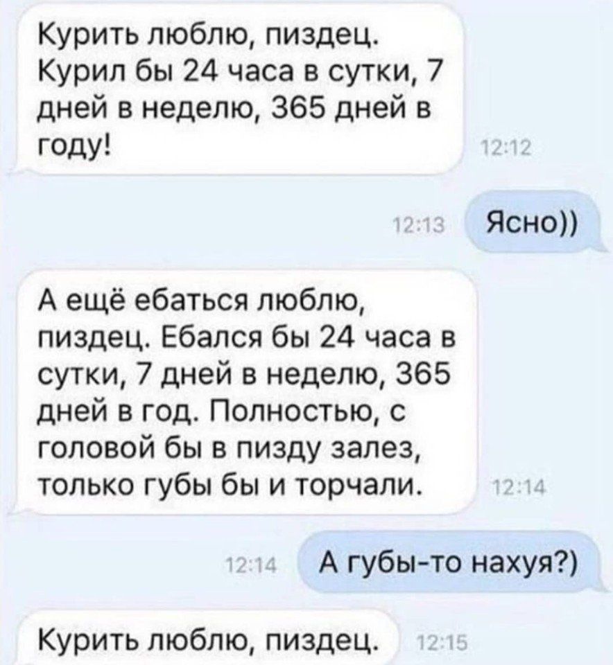 Курить люблю пиздец Курил бы 24 часа в сутки 7 дней в неделю 365 дней в году Ясно А ещё ебаться люблю пиздец Ебался бы 24 часа в сутки 7 дней в неделю 365 дней в год Полностью с головой бы в пизду залез только губы бы и торчали А губы то нахуя Курить люблю пиздец