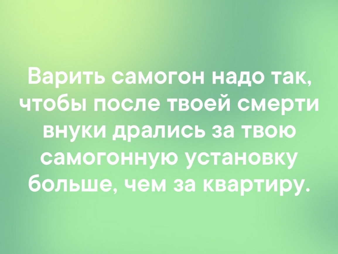 самогон надо так чтобы после твоей смерти внуки дрались за твою самогонную установку большечем за квартиру