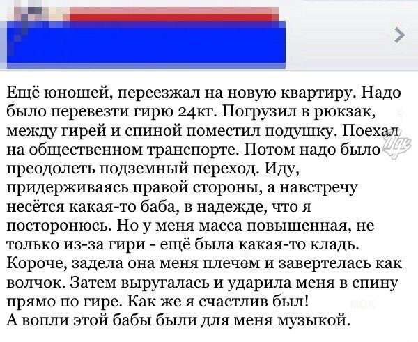 Ещё юношей переезжал на новую квартиру Надо было перевезти гирю 24кг Погрузил в рюкзак между гирей и спиной поместил подушку Поехал на общественном транспорте Потом надо было преодолеть подземный переход Иду придерживаясь правой стороны а навстречу несётся какаято баба в надежде что я посторонюсь Но у меня масса повышенная не только из за гири еще была какая то кладь Короче задела она меня плечом 