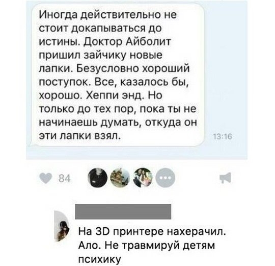 Инргдд действительно не СТОИТ докапываться до истины Доктор Айболит пришил зайчику новые лапки Безусловно хороший поступок Все казалось бы хорошо Хеппи энд Но только до тех пор пока ты не начинаешь думать откуда он эти лапки взял 06 _ На 30 принтере нахерачил Ало Не травмируй детям психику