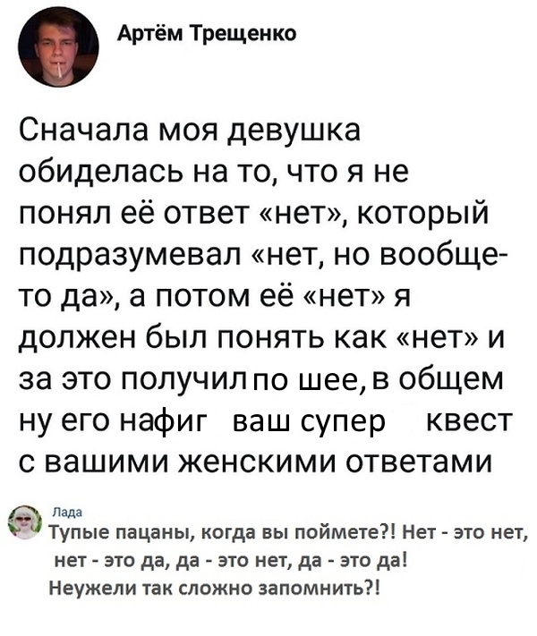 Артём Трещенко Сначала моя девушка обиделась на то что я не понял её ответ нет который подразумевал нет но вообще то да а потом её нет я должен был понять как нет и за это получил по шее в общем ну его нафиг ваш супер квест с вашими женскими ответами Пздз Тупые пацаны когда вы поймете Нет это нет нет это да да это нет да это да Неужели так сложно запомнить