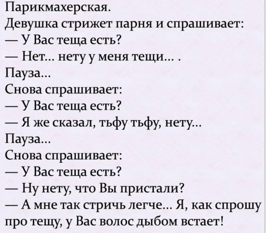 Парикмахерская Девушка стрижет парня и спрашивает У Вас теща есть Нет нету у меня тещи Пауза Снова спрашивает У Вас теща есть Я же сказал тьфу тьфу нету Пауза Снова спрашивает У Вас теща есть Ну нету что Вы пристали А мне так стричь легче Я как спрошу про тещу у Вас волос дыбом встает