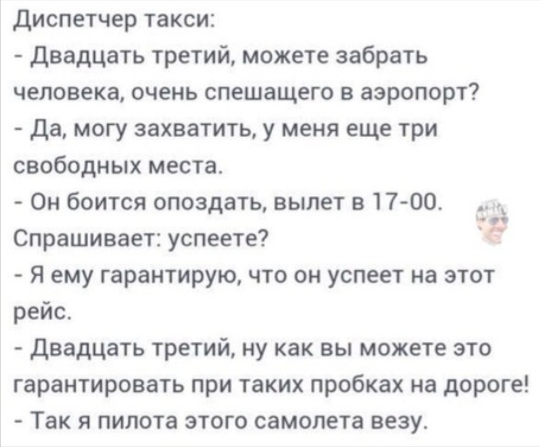диспетчер такси Двадцать третий можете забрать человека очень спешащего в аэропорт да могу захватить у меня еще три свободных места Он боится опоздать вылет в 1700 __ Спрашивает успеете Я ему гарантирую что он успеет на этот рейс Двадцать третий ну как вы можете это гарантировать при таких пробках на дороге Так Я ПИЛОТЗ ЭТОГО самолета везу
