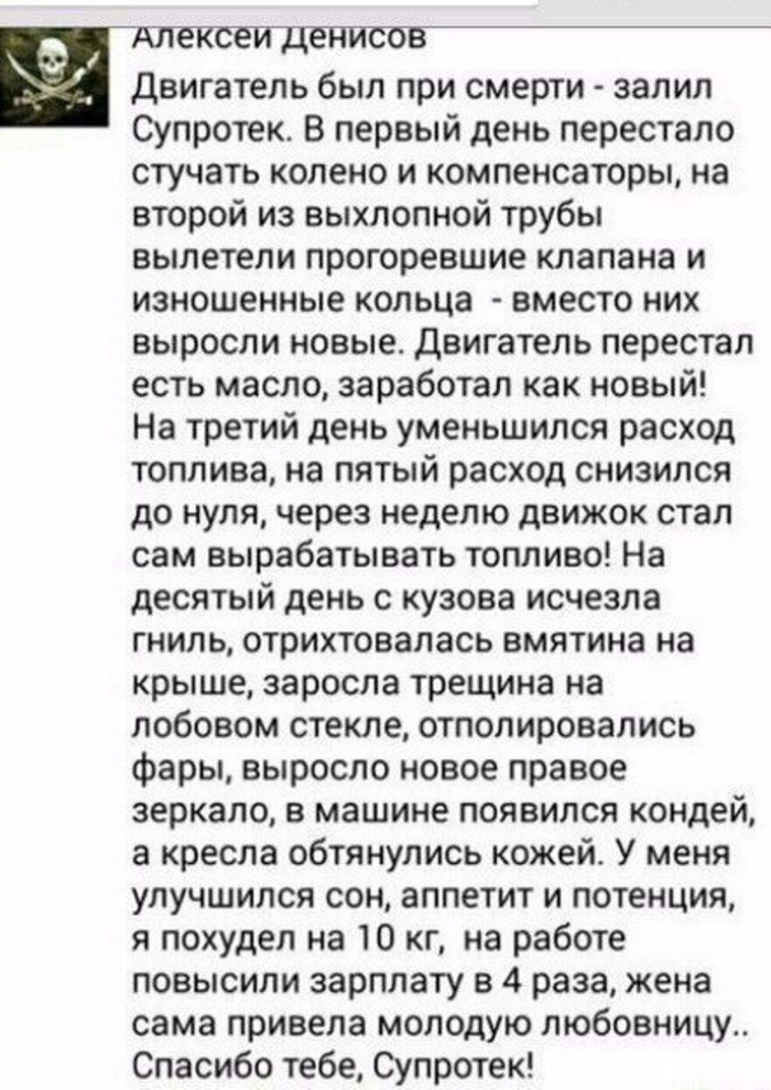 и Двигатель был при смерти залил С упротек В первый день перестало стучать колено и компенсаторы на второй из выхлопной трубы вылетели прогоревшие клапана и изношенные кольца вместо них выросли новые Двигатель перестал есть масло заработал как новый На третий день уменьшился расход топлива на пятый расход снизился до нуля через неделю движок стал сам вырабатывать топливо На десятый день с кузова и