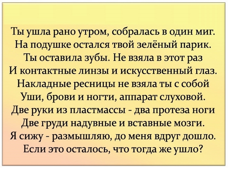 Ты ушла рано утром собралась в один миг На подушке остался твой зелёный парик Ты оставила зубы Не взяла в этот раз И контактные линзы и искусственный глаз Накладные ресницы не взяла ты с собой Уши брови и ногти аппарат слуховой Две руки из пластмассы два протеза ноги Две груди надувные и вставные мозги Я сижу размышляю до меня вдруг дошло Если это осталось что тогда же ушло