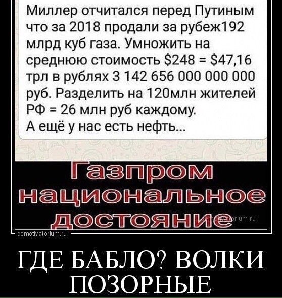 Миллер отчитался перед Путиным что за 2018 продали за рубеж1 92 млрд куб газа Умножить на среднюю стоимость 8248 34716 трл в рублях 3142 656 000 ООО 000 руб Разделить на 12Омлн жителей РФ 26 млн руб каждому А ещё у нас есть нефть Гёпзщжээгмт Ц ДТЯ лет щнп ГДЕ БАБЛО ВОЛКИ ПОЗОРНЫЕ