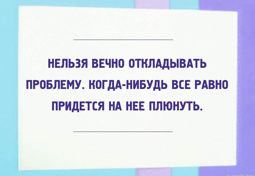 НЕЛЬЗЯ ВЕЧН0 ОТНЛАДЫВАТЬ ПРОБЛЕМУ КОГДА НИБУДЬ ВСЕ РАВНО ПРИДЕТСЯ НА НЕЕ ПЛЮНУТЬ