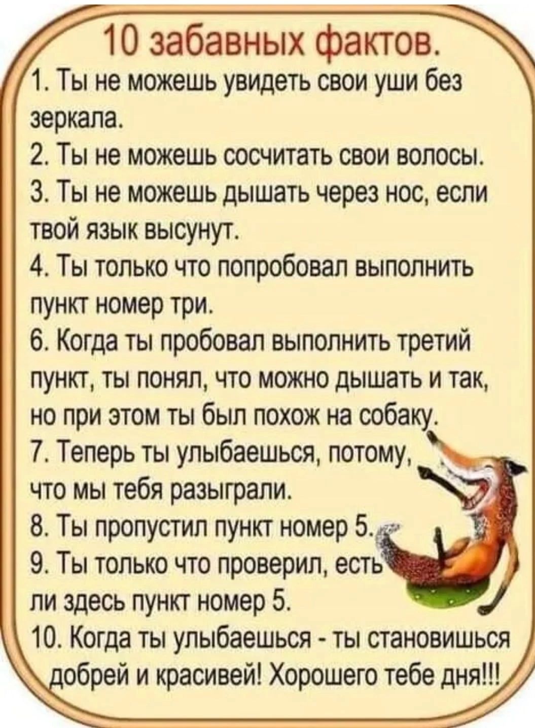 10 забавных фактов 1 Ты не можешь увидеть свои уши без зеркала 2 Ты не можешь сосчитать свои волосы 3 Ты не можешь дышать через нос если твой язык высунут 4 Ты только что попробовал выполнить пункт номер три 6 Когда ты пробовал выполнить третий пункт ты понял что можно дышать и так но при этом ты был похож на собаку 7_ Теперь ты улыбаешься потому _ что мы тебя разыграли 8 Ты пропустил пункт номер 