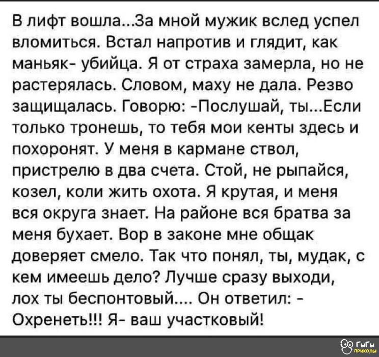 В лифт вошла3а мной мужик вслед успел вломиться Встал напротив и глядит как маньяк убийца Я от страха замерла но не растерялась Словом маху не дала Резво защищалась Говорю Послушай тыЕспи только тронешь то тебя мои кенты здесь и похоронят У меня в кармане ствол пристрелю в два счета Стой не рыпайся козел копи жить охота Я крутая и меня вся округа знает На районе вся братва за меня бухает Вор в зак