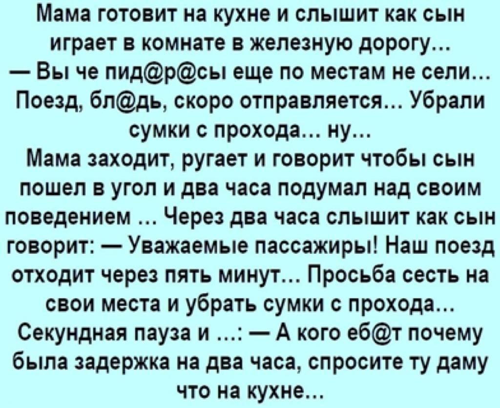 Мама готовит на кухне и слышит как сын играет в комнате в железную дорогу Вы че пидрсы еще по местам не сели Поезд блдь скоро отправляется Убрали сумки с прохода ну Мама заходит ругает и говорит чтобы сын пошел в угол и два часа подумал над своим поведением Через два часа слышит как сын говорит Уважаемые пассажиры Наш поезд отходит через пять минут Просьба сесть на свои места и убрать сумки с прох