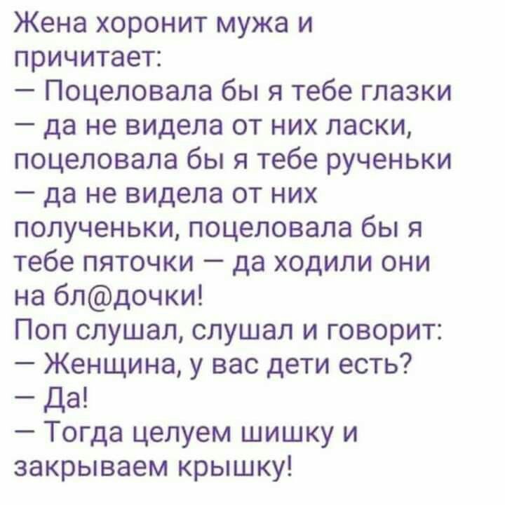 Жена хоронит мужа и причитает Поцеловала бы я тебе глазки да не видела от них ласки поцеловала бы я тебе рученьки да не видела от них полученьки поцеловала бы я тебе пяточки да ходили они на блдочки Поп слушал слушал и говорит Женщина у вас дети есть Да Тогда целуем шишку и закрываем крышку