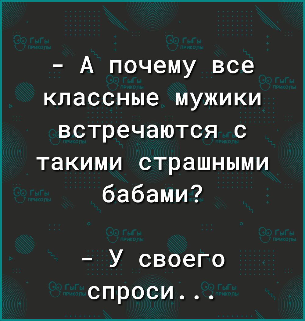 А почему все классные мужики встречаются с такими страшными бабами У своего спроси