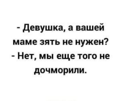 девушка а вашей маме зять не нужен Нет мы еще того не дочморили