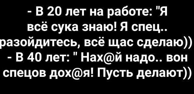 В 20 лет на работе Я всё сука знаю Я спец разойдитесь всё щас сделаю В 40 лет Нахй надо вон спецов дохя Пусть делают